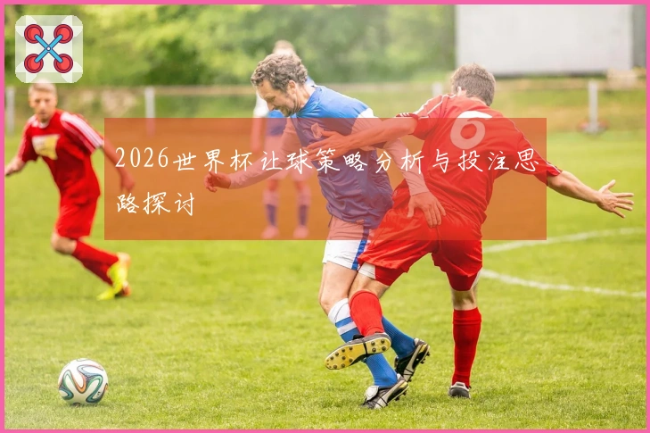 2026世界杯让球策略分析与投注思路探讨